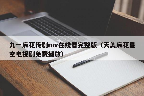 九一麻花传剧mv在线看完整版(天美麻花星空电视剧免费播放)