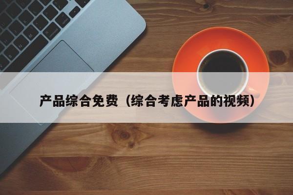 产品综合免费(综合考虑产品的视频)