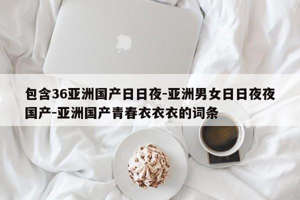 包含36亚洲国产日日夜-亚洲男女日日夜夜国产-亚洲国产青春衣衣衣的词条
