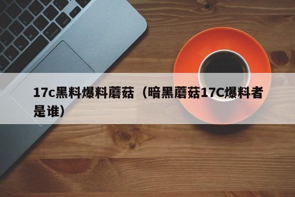 17c黑料爆料蘑菇(暗黑蘑菇17C爆料者是谁)