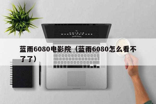 蓝雨6080电影院(蓝雨6080怎么看不了了)