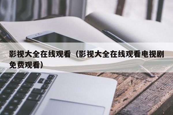 影视大全在线观看(影视大全在线观看电视剧免费观看)