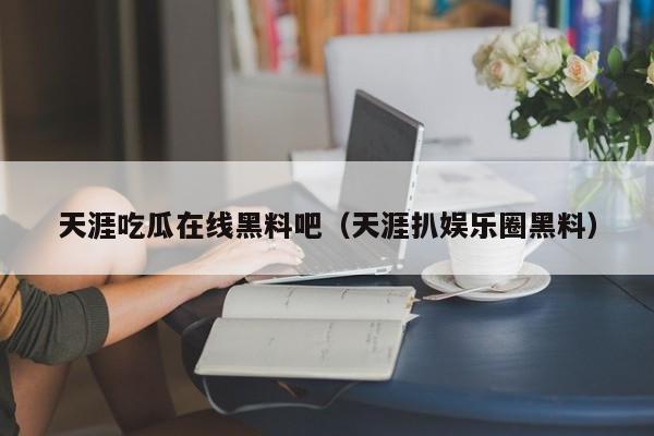 天涯吃瓜在线黑料吧(天涯扒娱乐圈黑料)
