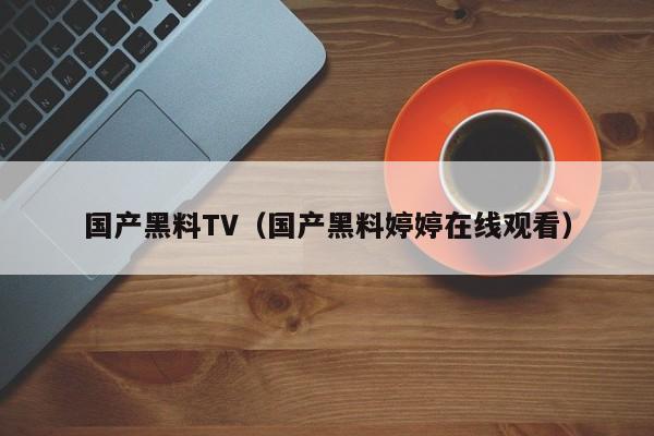 国产黑料TV(国产黑料婷婷在线观看)