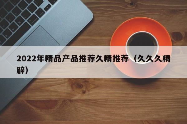 2022年精品产品推荐久精推荐(久久久精辟)