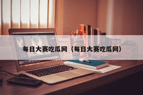 每日大赛吃瓜网(每日大赛吃瓜网)