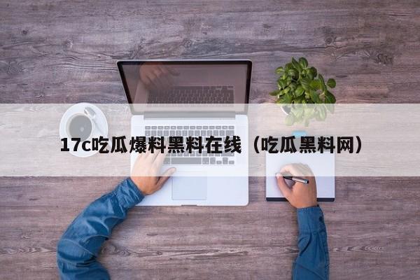17c吃瓜爆料黑料在线(吃瓜黑料网)