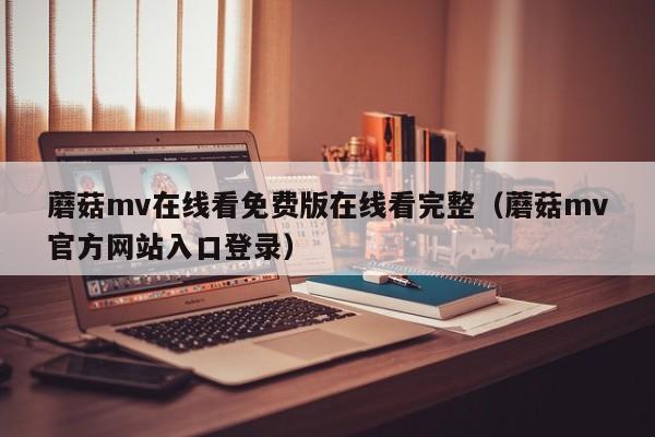 蘑菇mv在线看免费版在线看完整(蘑菇mv官方网站入口登录)